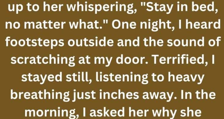 When I was 10, my mom started locking my door at night. I’d wake up to her whispering, “Stay in bed, no matter what.” One night, I heard footsteps outside and the sound of scratching at my door. Terrified, I stayed still, listening to heavy breathing just inches away. In the morning, I asked her why she locked me in. She looked at me, dead serious, and said, “Because you sleepwalk.”